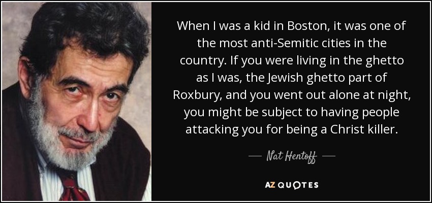When I was a kid in Boston, it was one of the most anti-Semitic cities in the country. If you were living in the ghetto as I was, the Jewish ghetto part of Roxbury, and you went out alone at night, you might be subject to having people attacking you for being a Christ killer. - Nat Hentoff