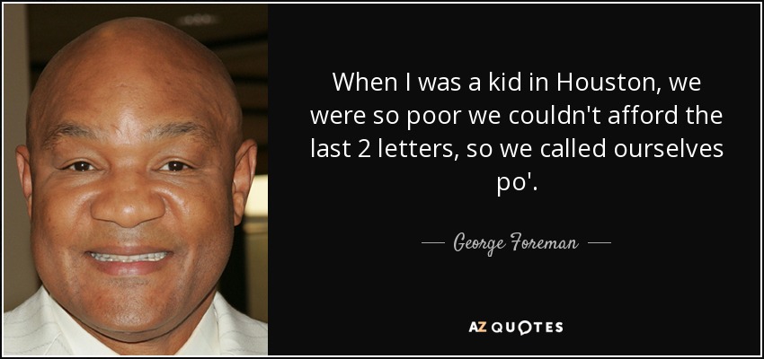 When I was a kid in Houston, we were so poor we couldn't afford the last 2 letters, so we called ourselves po'. - George Foreman