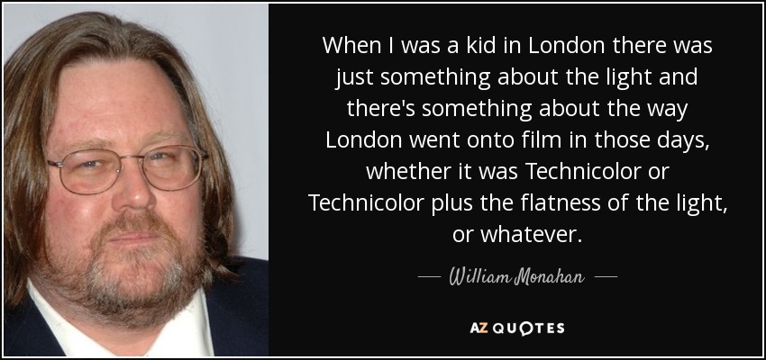 When I was a kid in London there was just something about the light and there's something about the way London went onto film in those days, whether it was Technicolor or Technicolor plus the flatness of the light, or whatever. - William Monahan