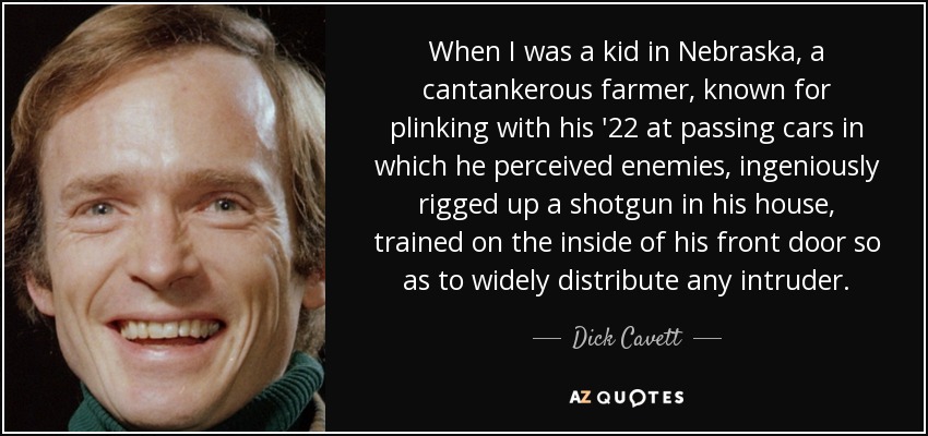 When I was a kid in Nebraska, a cantankerous farmer, known for plinking with his '22 at passing cars in which he perceived enemies, ingeniously rigged up a shotgun in his house, trained on the inside of his front door so as to widely distribute any intruder. - Dick Cavett
