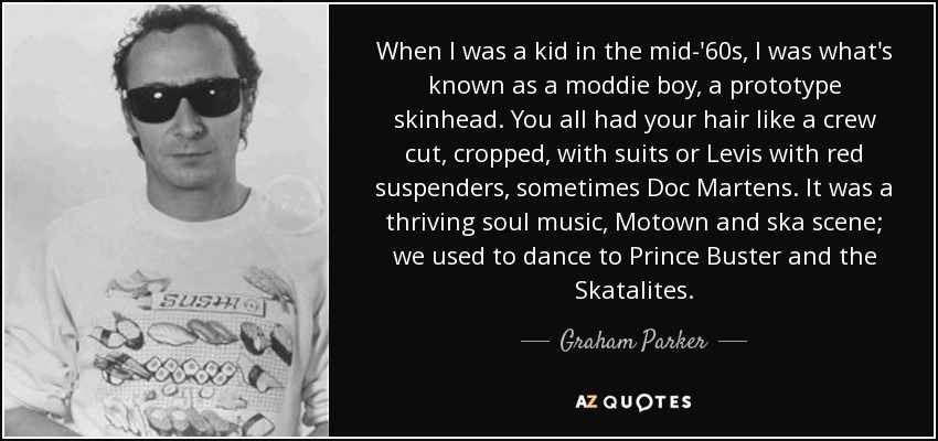 When I was a kid in the mid-'60s, I was what's known as a moddie boy, a prototype skinhead. You all had your hair like a crew cut, cropped, with suits or Levis with red suspenders, sometimes Doc Martens. It was a thriving soul music, Motown and ska scene; we used to dance to Prince Buster and the Skatalites. - Graham Parker