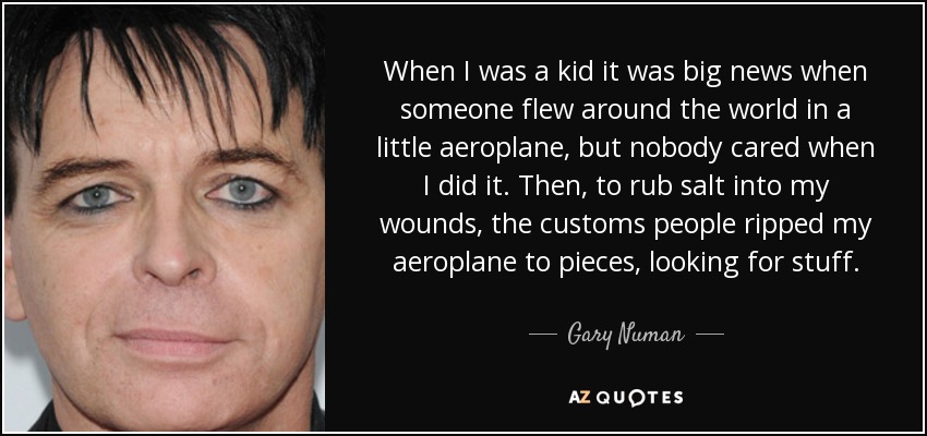 When I was a kid it was big news when someone flew around the world in a little aeroplane, but nobody cared when I did it. Then, to rub salt into my wounds, the customs people ripped my aeroplane to pieces, looking for stuff. - Gary Numan