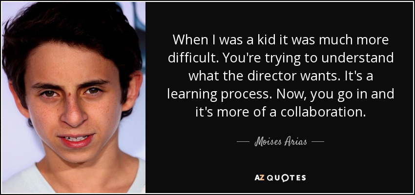 When I was a kid it was much more difficult. You're trying to understand what the director wants. It's a learning process. Now, you go in and it's more of a collaboration. - Moises Arias