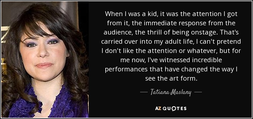 When I was a kid, it was the attention I got from it, the immediate response from the audience, the thrill of being onstage. That's carried over into my adult life, I can't pretend I don't like the attention or whatever, but for me now, I've witnessed incredible performances that have changed the way I see the art form. - Tatiana Maslany