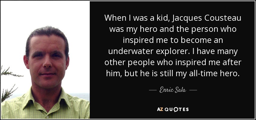 When I was a kid, Jacques Cousteau was my hero and the person who inspired me to become an underwater explorer. I have many other people who inspired me after him, but he is still my all-time hero. - Enric Sala
