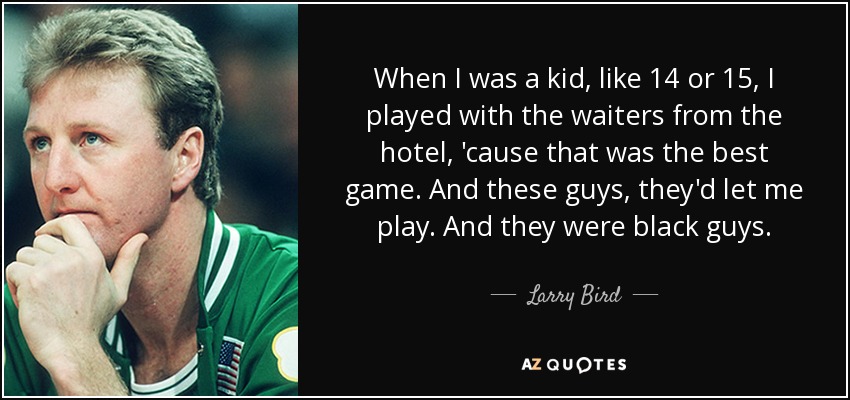 When I was a kid, like 14 or 15, I played with the waiters from the hotel, 'cause that was the best game. And these guys, they'd let me play. And they were black guys. - Larry Bird