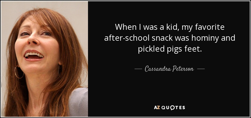 When I was a kid, my favorite after-school snack was hominy and pickled pigs feet. - Cassandra Peterson