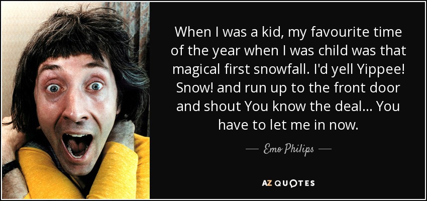 When I was a kid, my favourite time of the year when I was child was that magical first snowfall. I'd yell Yippee! Snow! and run up to the front door and shout You know the deal... You have to let me in now. - Emo Philips