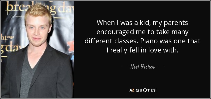 When I was a kid, my parents encouraged me to take many different classes. Piano was one that I really fell in love with. - Noel Fisher