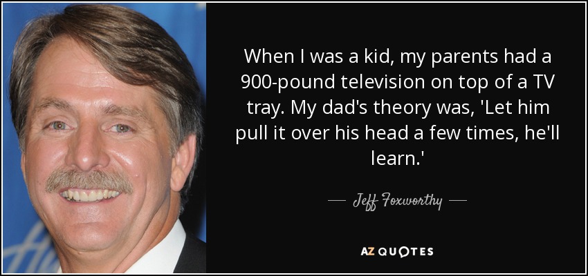 When I was a kid, my parents had a 900-pound television on top of a TV tray. My dad's theory was, 'Let him pull it over his head a few times, he'll learn.' - Jeff Foxworthy