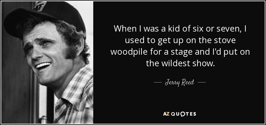 When I was a kid of six or seven, I used to get up on the stove woodpile for a stage and I'd put on the wildest show. - Jerry Reed