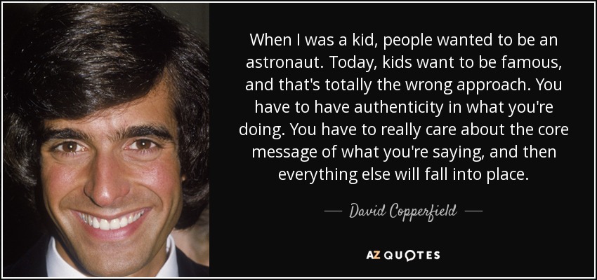 When I was a kid, people wanted to be an astronaut. Today, kids want to be famous, and that's totally the wrong approach. You have to have authenticity in what you're doing. You have to really care about the core message of what you're saying, and then everything else will fall into place. - David Copperfield When I was a kid, people wanted to be an astronaut. Today, kids want to be famous, and that's totally the wrong approach. You have to have authenticity in what you're doing. You have to really care about the core message of what you're saying, and then everything else will fall into place. - David Copperfield