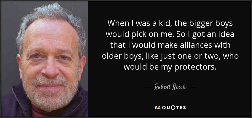 When I was a kid, the bigger boys would pick on me. So I got an idea that I would make alliances with older boys, like just one or two, who would be my protectors. - Robert Reich