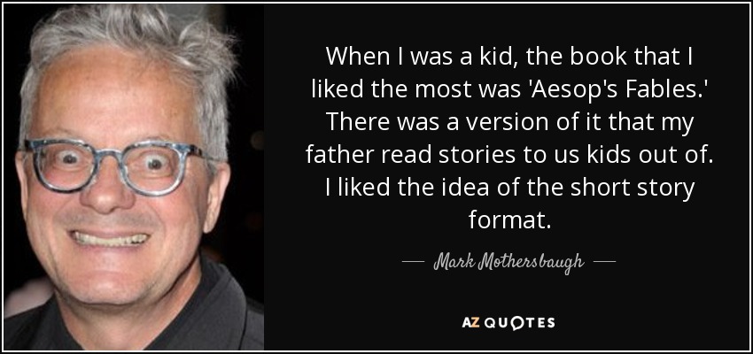 When I was a kid, the book that I liked the most was 'Aesop's Fables.' There was a version of it that my father read stories to us kids out of. I liked the idea of the short story format. - Mark Mothersbaugh