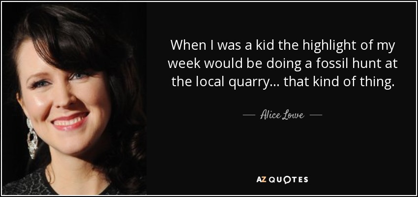 When I was a kid the highlight of my week would be doing a fossil hunt at the local quarry... that kind of thing. - Alice Lowe