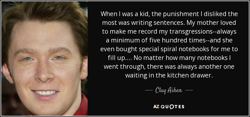 When I was a kid, the punishment I disliked the most was writing sentences. My mother loved to make me record my transgressions--always a minimum of five hundred times--and she even bought special spiral notebooks for me to fill up.... No matter how many notebooks I went through, there was always another one waiting in the kitchen drawer. - Clay Aiken