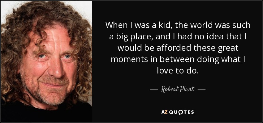 When I was a kid, the world was such a big place, and I had no idea that I would be afforded these great moments in between doing what I love to do. - Robert Plant