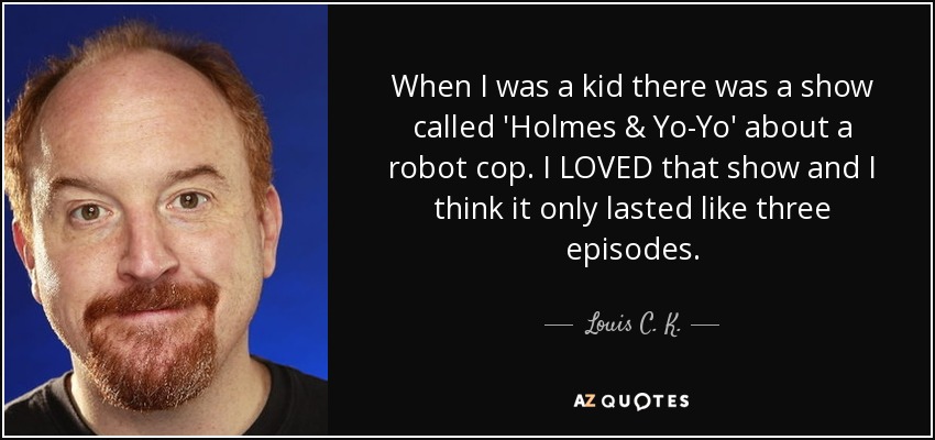 When I was a kid there was a show called 'Holmes & Yo-Yo' about a robot cop. I LOVED that show and I think it only lasted like three episodes. - Louis C. K.