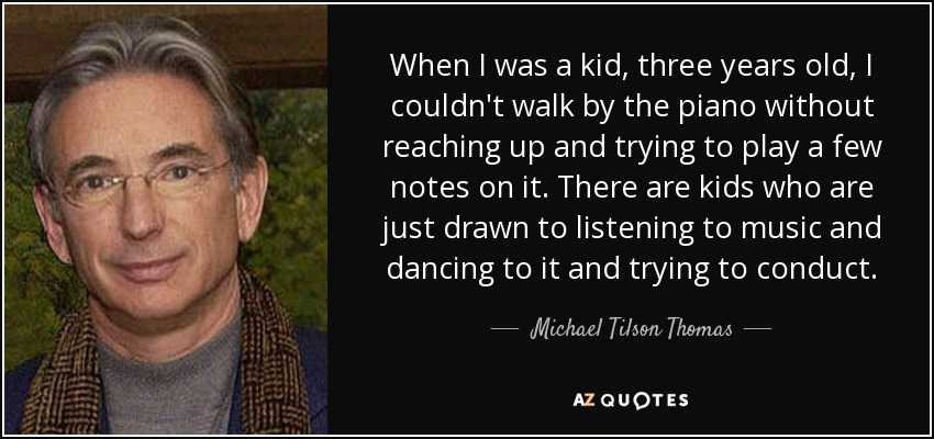 When I was a kid, three years old, I couldn't walk by the piano without reaching up and trying to play a few notes on it. There are kids who are just drawn to listening to music and dancing to it and trying to conduct. - Michael Tilson Thomas