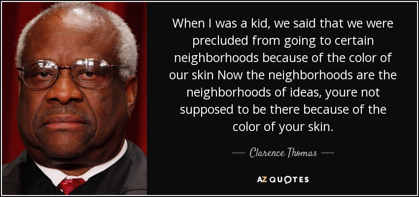 When I was a kid, we said that we were precluded from going to certain neighborhoods because of the color of our skin Now the neighborhoods are the neighborhoods of ideas, youre not supposed to be there because of the color of your skin. - Clarence Thomas