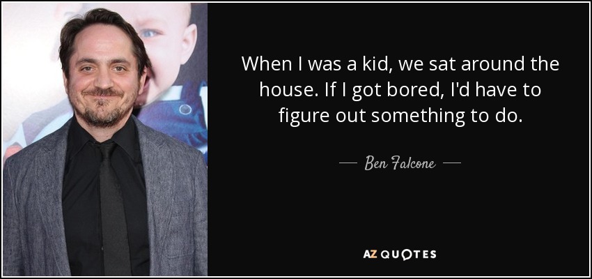 When I was a kid, we sat around the house. If I got bored, I'd have to figure out something to do. - Ben Falcone