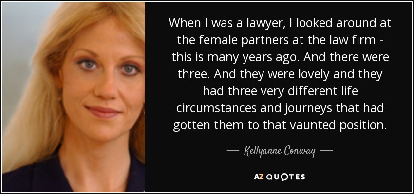 When I was a lawyer, I looked around at the female partners at the law firm - this is many years ago. And there were three. And they were lovely and they had three very different life circumstances and journeys that had gotten them to that vaunted position. - Kellyanne Conway