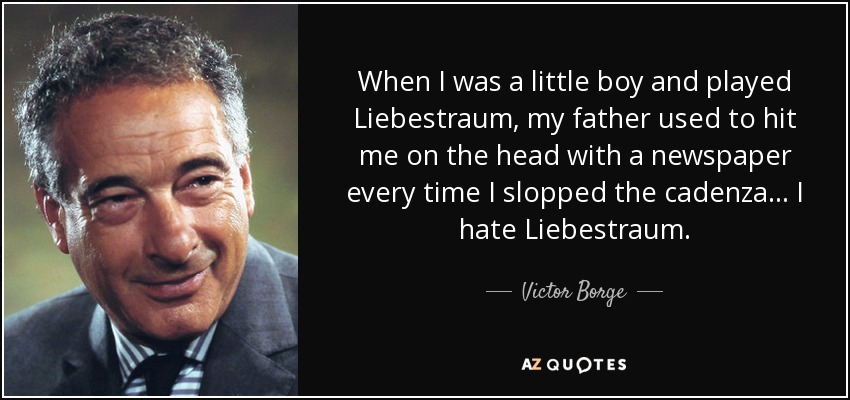 When I was a little boy and played Liebestraum, my father used to hit me on the head with a newspaper every time I slopped the cadenza . . . I hate Liebestraum. - Victor Borge