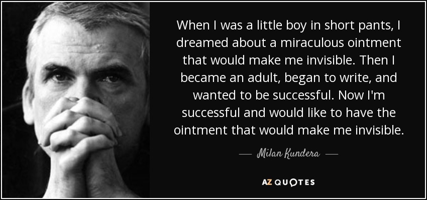 When I was a little boy in short pants, I dreamed about a miraculous ointment that would make me invisible. Then I became an adult, began to write, and wanted to be successful. Now I'm successful and would like to have the ointment that would make me invisible. - Milan Kundera