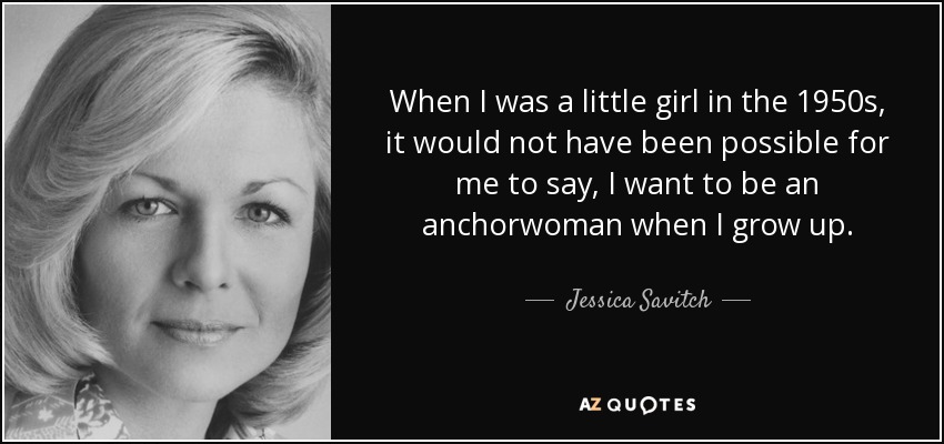 When I was a little girl in the 1950s, it would not have been possible for me to say, I want to be an anchorwoman when I grow up. - Jessica Savitch