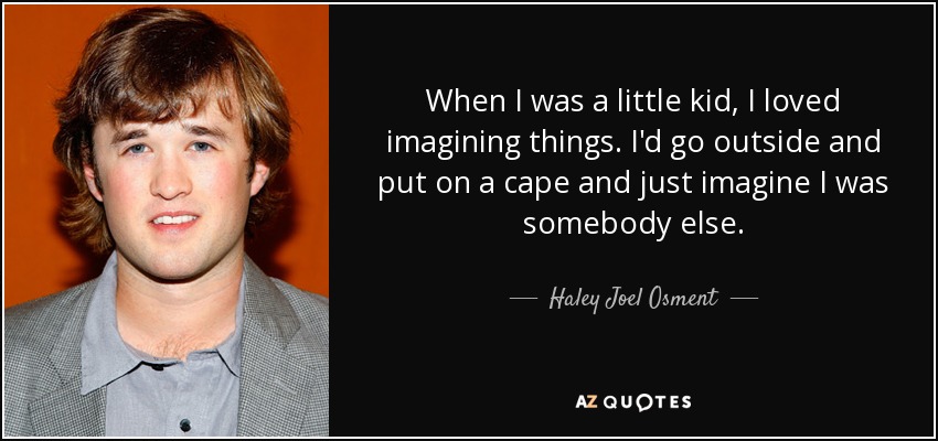 When I was a little kid, I loved imagining things. I'd go outside and put on a cape and just imagine I was somebody else. - Haley Joel Osment