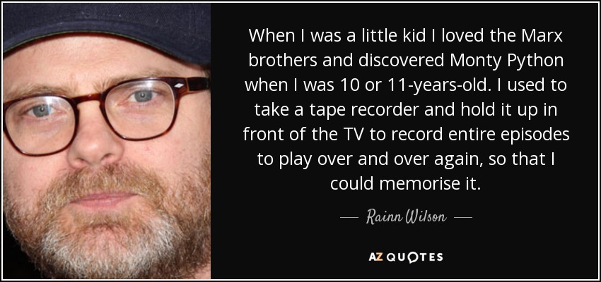 When I was a little kid I loved the Marx brothers and discovered Monty Python when I was 10 or 11-years-old. I used to take a tape recorder and hold it up in front of the TV to record entire episodes to play over and over again, so that I could memorise it. - Rainn Wilson