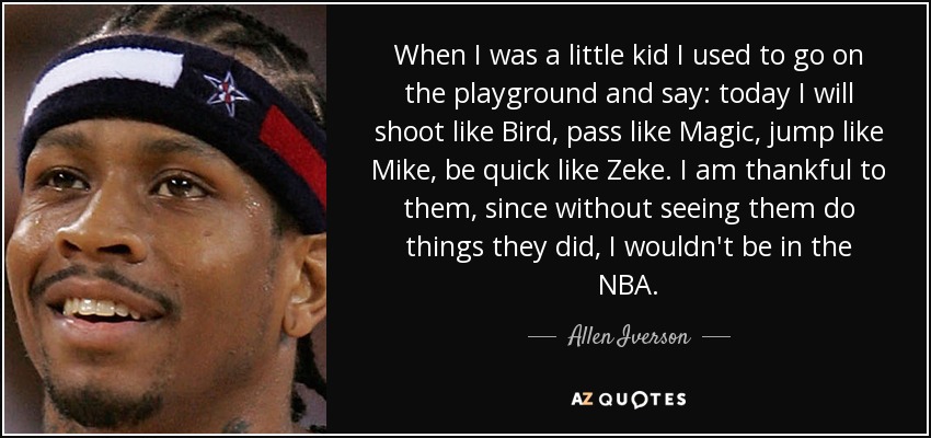 When I was a little kid I used to go on the playground and say: today I will shoot like Bird, pass like Magic, jump like Mike, be quick like Zeke. I am thankful to them, since without seeing them do things they did, I wouldn't be in the NBA. - Allen Iverson