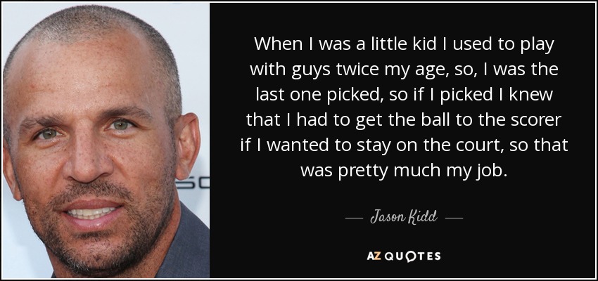 When I was a little kid I used to play with guys twice my age, so, I was the last one picked, so if I picked I knew that I had to get the ball to the scorer if I wanted to stay on the court, so that was pretty much my job. - Jason Kidd