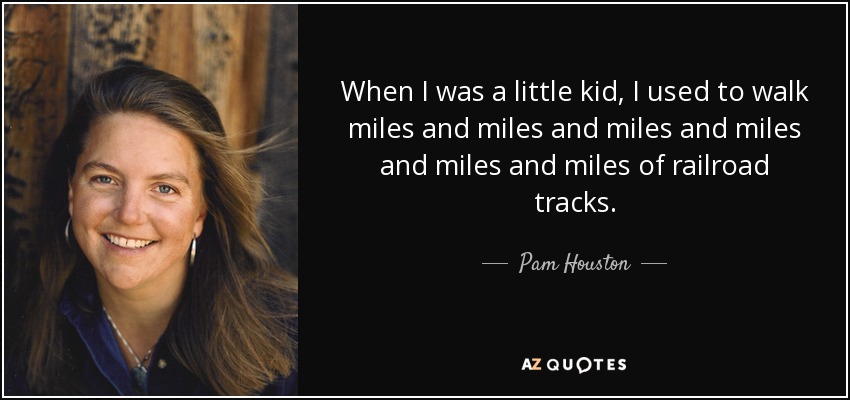 When I was a little kid, I used to walk miles and miles and miles and miles and miles and miles of railroad tracks. - Pam Houston