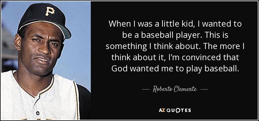 When I was a little kid, I wanted to be a baseball player. This is something I think about. The more I think about it, I'm convinced that God wanted me to play baseball. - Roberto Clemente