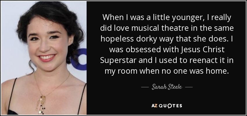 When I was a little younger, I really did love musical theatre in the same hopeless dorky way that she does. I was obsessed with Jesus Christ Superstar and I used to reenact it in my room when no one was home. - Sarah Steele
