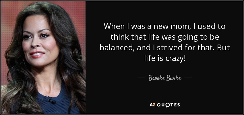 When I was a new mom, I used to think that life was going to be balanced, and I strived for that. But life is crazy! - Brooke Burke