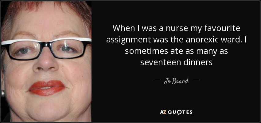 When I was a nurse my favourite assignment was the anorexic ward. I sometimes ate as many as seventeen dinners - Jo Brand
