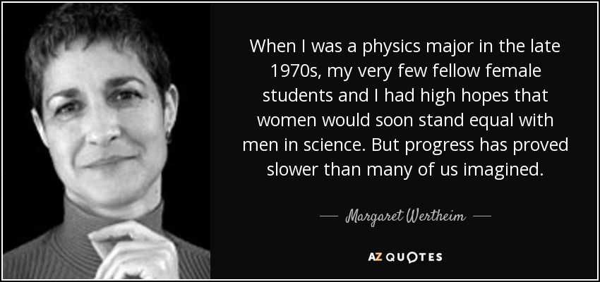 When I was a physics major in the late 1970s, my very few fellow female students and I had high hopes that women would soon stand equal with men in science. But progress has proved slower than many of us imagined. - Margaret Wertheim