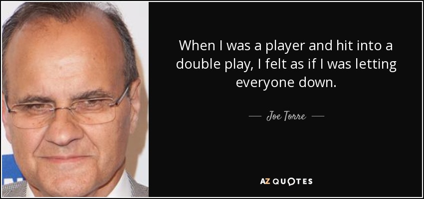 When I was a player and hit into a double play, I felt as if I was letting everyone down. - Joe Torre