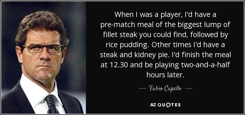 When I was a player, I'd have a pre-match meal of the biggest lump of fillet steak you could find, followed by rice pudding. Other times I'd have a steak and kidney pie. I'd finish the meal at 12.30 and be playing two-and-a-half hours later. - Fabio Capello