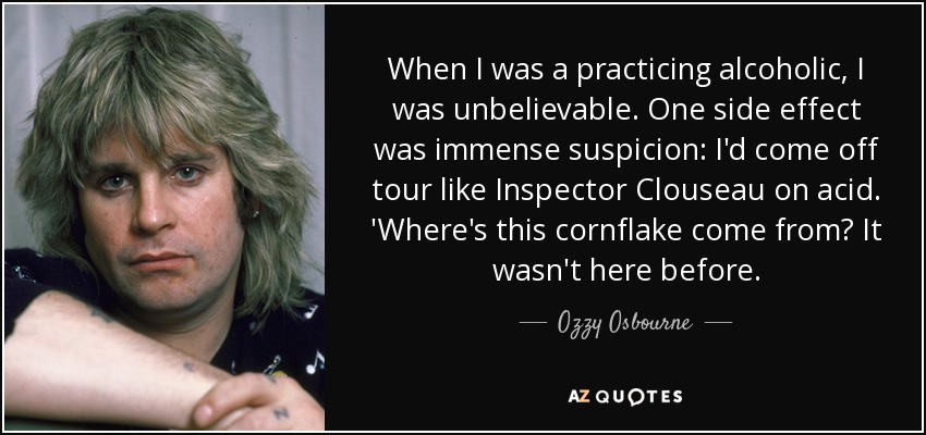When I was a practicing alcoholic, I was unbelievable. One side effect was immense suspicion: I'd come off tour like Inspector Clouseau on acid. 'Where's this cornflake come from? It wasn't here before. - Ozzy Osbourne