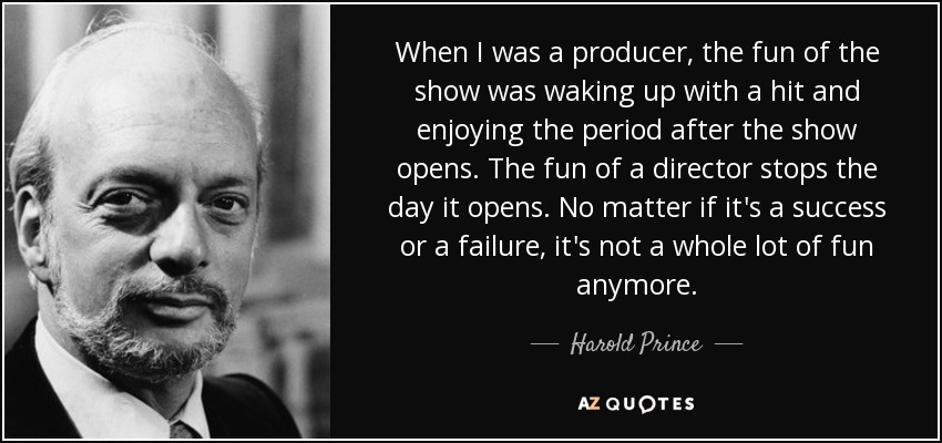 When I was a producer, the fun of the show was waking up with a hit and enjoying the period after the show opens. The fun of a director stops the day it opens. No matter if it's a success or a failure, it's not a whole lot of fun anymore. - Harold Prince