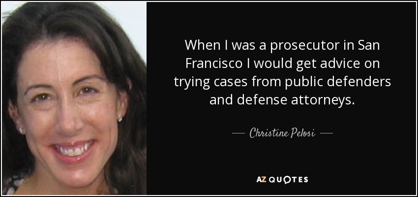 When I was a prosecutor in San Francisco I would get advice on trying cases from public defenders and defense attorneys. - Christine Pelosi