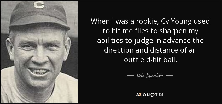 When I was a rookie, Cy Young used to hit me flies to sharpen my abilities to judge in advance the direction and distance of an outfield-hit ball. - Tris Speaker