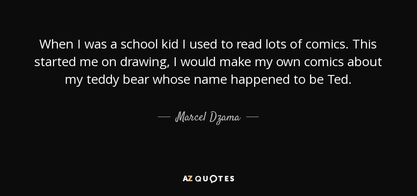 When I was a school kid I used to read lots of comics. This started me on drawing, I would make my own comics about my teddy bear whose name happened to be Ted. - Marcel Dzama