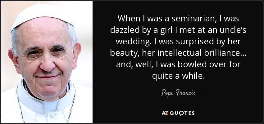 When I was a seminarian, I was dazzled by a girl I met at an uncle’s wedding. I was surprised by her beauty, her intellectual brilliance… and, well, I was bowled over for quite a while. - Pope Francis