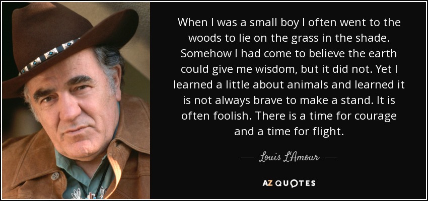 When I was a small boy I often went to the woods to lie on the grass in the shade. Somehow I had come to believe the earth could give me wisdom, but it did not. Yet I learned a little about animals and learned it is not always brave to make a stand. It is often foolish. There is a time for courage and a time for flight. - Louis L'Amour