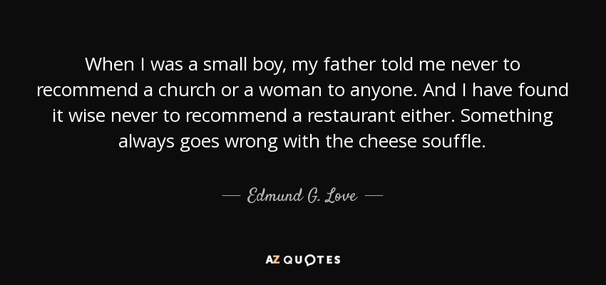 When I was a small boy, my father told me never to recommend a church or a woman to anyone. And I have found it wise never to recommend a restaurant either. Something always goes wrong with the cheese souffle. - Edmund G. Love