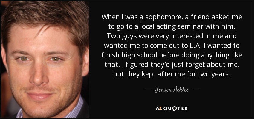 When I was a sophomore, a friend asked me to go to a local acting seminar with him. Two guys were very interested in me and wanted me to come out to L.A. I wanted to finish high school before doing anything like that. I figured they’d just forget about me, but they kept after me for two years. - Jensen Ackles